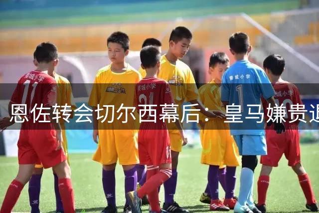 恩佐转会切尔西幕后：皇马嫌贵退出，离队风波持续发酵